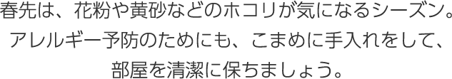 春先は、花粉や黃砂などのホコリが気になるシーズン。アレルギー予防のためにも、こまめに手入れをして、部屋を清潔に保ちましょう。