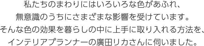 私たちのまわりにはいろいろな色があふれ、無(wú)意識(shí)のうちにさまざまな影響を受けています。そんな色の効果を暮らしの中に上手に取り入れる方法を、インテリアプランナーの廣田リカさんに伺いました。