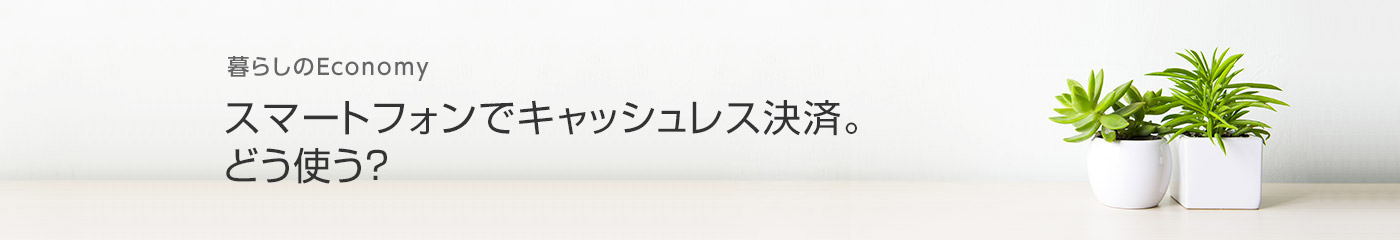 暮らしのEconomy スマートフォンでキャッシュレス決済。どう使う？