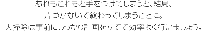 あれもこれもと手をつけてしまうと、結(jié)局、片づかないで終わってしまうことに。大掃除は事前にしっかり計(jì)畫を立てて効率よく行いましょう。