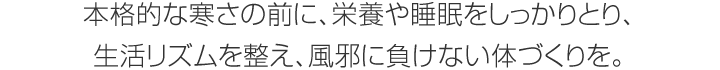 本格的な寒さの前に、栄養(yǎng)や睡眠をしっかりとり、生活リズムを整え、風(fēng)邪に負(fù)けない體づくりを。