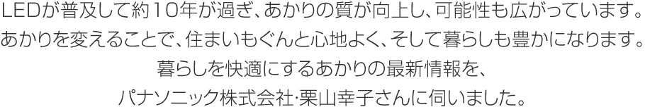 LEDが普及して約10年が過ぎ、あかりの質が向上し、可能性も広がっています。あかりを変えることで、住まいもぐんと心地よく、そして暮らしも豊かになります。暮らしを快適にするあかりの最新情報を、パナソニック株式會社?栗山幸子さんに伺いました。