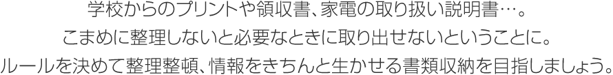 學校からのプリントや領(lǐng)収書、 家電の取り扱い説明書…。こまめに整理しないと必要なときに取り出せないということに。ルールを決めて整理整頓、情報をきちんと生かせる書類収納を目指しましょう。