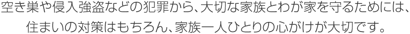 空き巣や侵入強盜などの犯罪から、大切な家族とわが家を守るためには、住まいの対策はもちろん、家族一人ひとりの心がけが大切です。