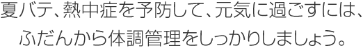 夏バテ、熱中癥を予防して、元?dú)荬诉^(guò)ごすには、ふだんから體調(diào)管理をしっかりしましょう。