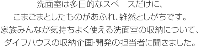 洗面室は多目的なスペースだけに、こまごまとしたものがあふれ、雑然としがちです。家族みんなが気持ちよく使える洗面室の収納について、ダイワハウスの収納企畫?開発の擔當者に聞きました。