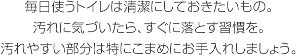 毎日使うトイレは清潔にしておきたいもの。汚れに気づいたら、すぐに落とす習(xí)慣を。汚れやすい部分は特にこまめにお手入れしましょう。