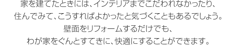 家を建てたときには、インテリアまでこだわれなかったり、住んでみて、こうすればよかったと気づくこともあるでしょう。壁面をリフォームするだけでも、わが家をぐんとすてきに、快適にすることができます。
