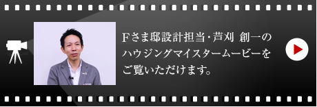 Fさま邸設(shè)計(jì)擔(dān)當(dāng)?蘆刈 創(chuàng)一のハウジングマイスタームービーをご覧いただけます。