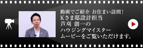 動畫でご紹介 お住まい訪問！
Kさま邸設計擔當?蘆刈 創一のハウジングマイスタームービーをご覧いただけます。