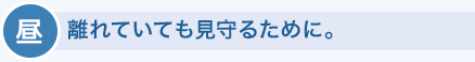 晝　離れていても見守るために。
