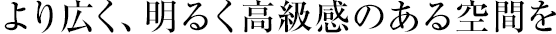 より広く、明るく高級(jí)感のある空間を