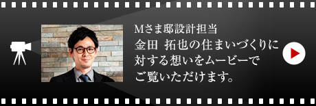 Mさま邸設(shè)計擔當 金田 拓也の住まいづくりに対する想いをムービーでご覧いただけます。