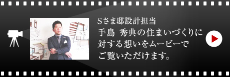 Sさま邸設計擔當 手島 秀典の住まいづくりに対する想いをムービーでご覧いただけます。