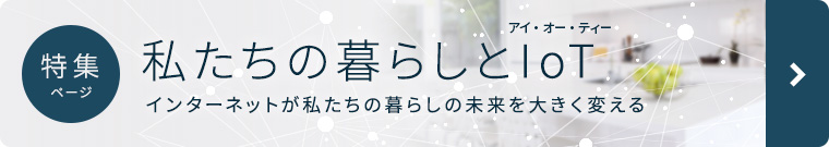 特集ページ 私たちの暮らしとIoT ～インターネットが私たちの暮らしと未來を大きく変える
