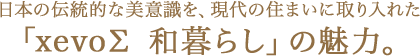 日本の伝統(tǒng)的な美意識(shí)を、現(xiàn)代の住まいに取り入れた「xevoΣ 和暮らし」の魅力。