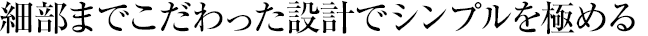 細(xì)部までこだわった設(shè)計(jì)でシンプルを極める