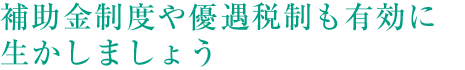 補助金制度や優遇稅制も有効に生かしましょう