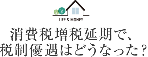 LIFE＆MONEY 消費稅増稅延期で、稅制優遇はどうなった？
